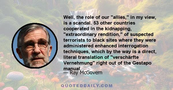 Well, the role of our allies, in my view, is a scandal. 53 other countries cooperated in the kidnapping, extraordinary rendition, of suspected terrorists to black sites where they were administered enhanced