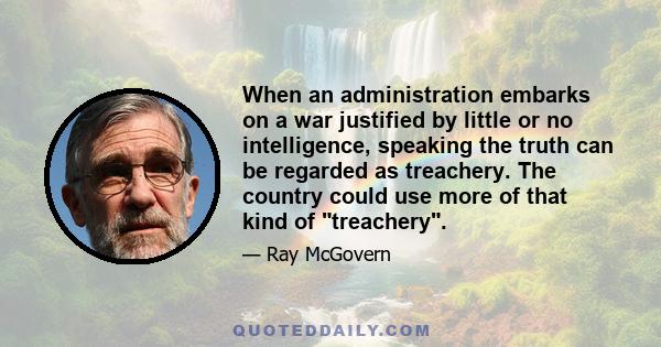 When an administration embarks on a war justified by little or no intelligence, speaking the truth can be regarded as treachery. The country could use more of that kind of treachery.