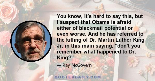 You know, it's hard to say this, but I suspect that Obama is afraid either of blackmail potential or even worse. And he has referred to the killing of Dr. Martin Luther King Jr. in this main saying, don't you remember