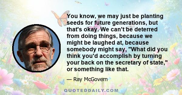 You know, we may just be planting seeds for future generations, but that's okay. We can't be deterred from doing things, because we might be laughed at, because somebody might say, What did you think you'd accomplish by 