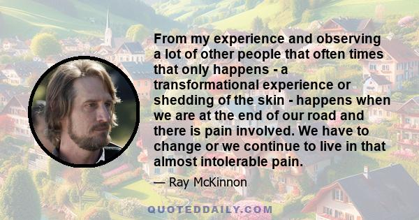 From my experience and observing a lot of other people that often times that only happens - a transformational experience or shedding of the skin - happens when we are at the end of our road and there is pain involved.