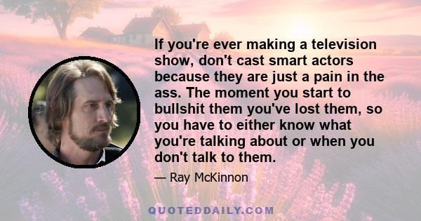 If you're ever making a television show, don't cast smart actors because they are just a pain in the ass. The moment you start to bullshit them you've lost them, so you have to either know what you're talking about or