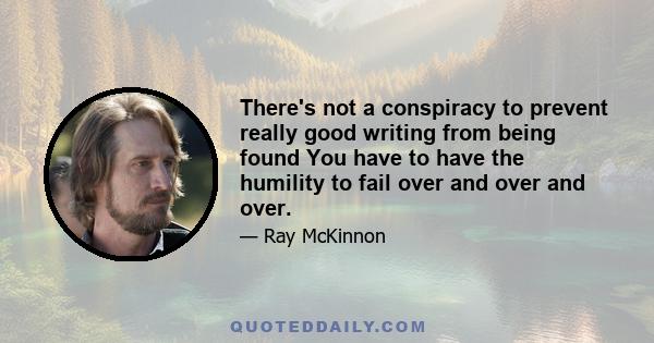 There's not a conspiracy to prevent really good writing from being found You have to have the humility to fail over and over and over.