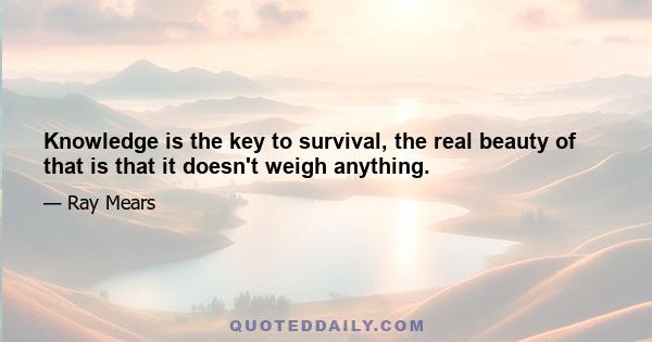 Knowledge is the key to survival, the real beauty of that is that it doesn't weigh anything.