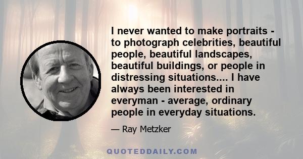 I never wanted to make portraits - to photograph celebrities, beautiful people, beautiful landscapes, beautiful buildings, or people in distressing situations.... I have always been interested in everyman - average,