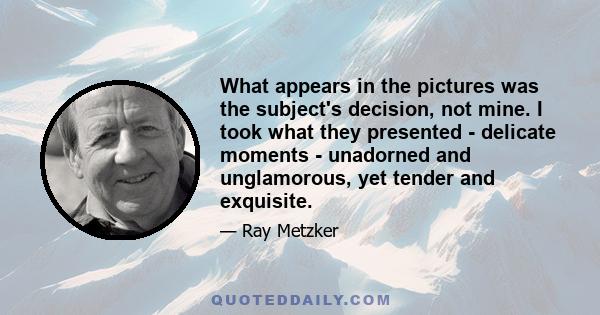 What appears in the pictures was the subject's decision, not mine. I took what they presented - delicate moments - unadorned and unglamorous, yet tender and exquisite.