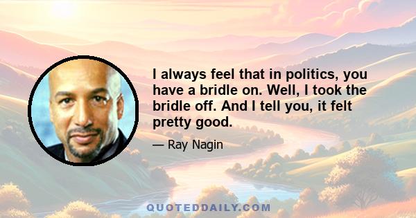 I always feel that in politics, you have a bridle on. Well, I took the bridle off. And I tell you, it felt pretty good.