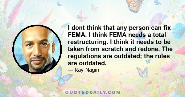 I dont think that any person can fix FEMA. I think FEMA needs a total restructuring. I think it needs to be taken from scratch and redone. The regulations are outdated; the rules are outdated.