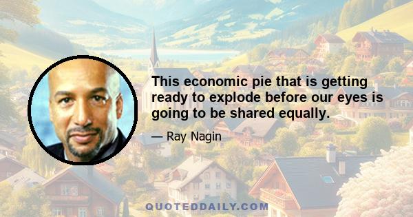 This economic pie that is getting ready to explode before our eyes is going to be shared equally.