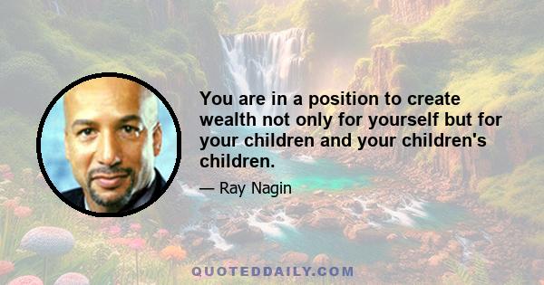 You are in a position to create wealth not only for yourself but for your children and your children's children.