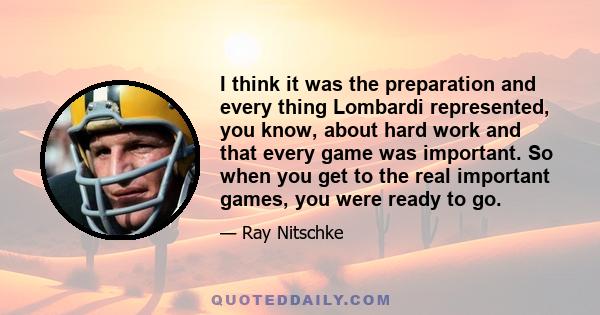 I think it was the preparation and every thing Lombardi represented, you know, about hard work and that every game was important. So when you get to the real important games, you were ready to go.