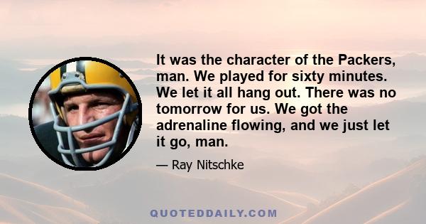 It was the character of the Packers, man. We played for sixty minutes. We let it all hang out. There was no tomorrow for us. We got the adrenaline flowing, and we just let it go, man.