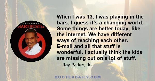 When I was 13, I was playing in the bars. I guess it's a changing world. Some things are better today, like the internet. We have different ways of reaching each other. E-mail and all that stuff is wonderful. I actually 