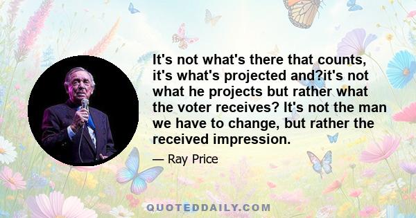 It's not what's there that counts, it's what's projected and?it's not what he projects but rather what the voter receives? It's not the man we have to change, but rather the received impression.