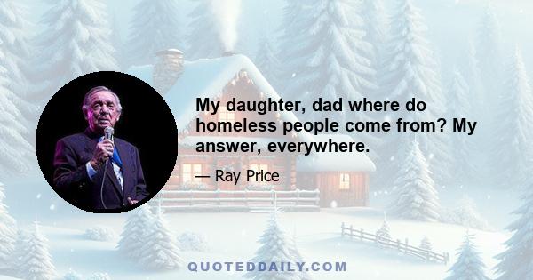 My daughter, dad where do homeless people come from? My answer, everywhere.