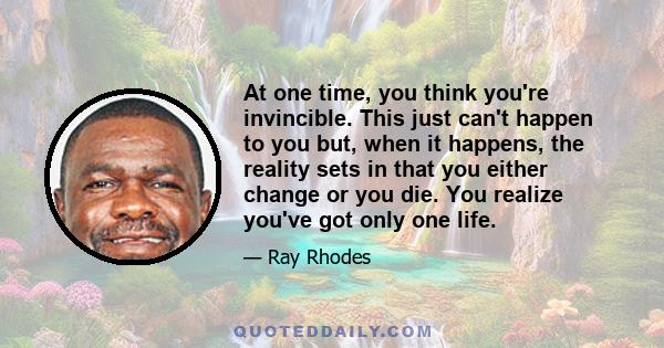 At one time, you think you're invincible. This just can't happen to you but, when it happens, the reality sets in that you either change or you die. You realize you've got only one life.