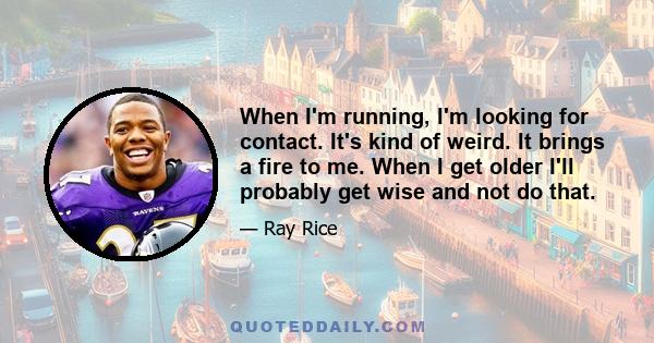 When I'm running, I'm looking for contact. It's kind of weird. It brings a fire to me. When I get older I'll probably get wise and not do that.