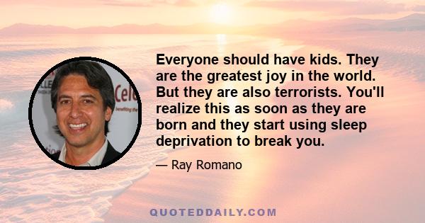 Everyone should have kids. They are the greatest joy in the world. But they are also terrorists. You'll realize this as soon as they are born and they start using sleep deprivation to break you.