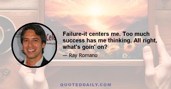 Failure-it centers me. Too much success has me thinking, All right, what's goin' on?