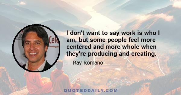 I don't want to say work is who I am, but some people feel more centered and more whole when they're producing and creating.