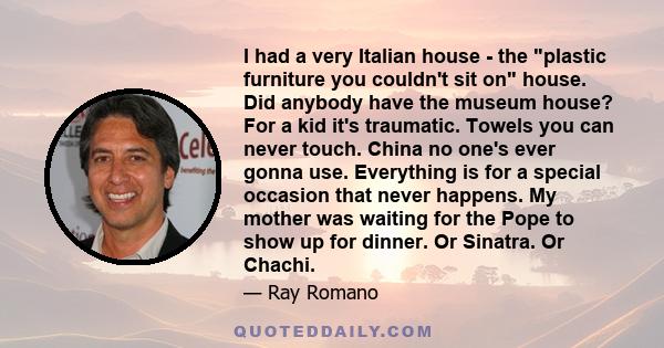 I had a very Italian house - the plastic furniture you couldn't sit on house. Did anybody have the museum house? For a kid it's traumatic. Towels you can never touch. China no one's ever gonna use. Everything is for a