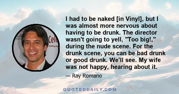 I had to be naked [in Vinyl], but I was almost more nervous about having to be drunk. The director wasn't going to yell, Too big!, during the nude scene. For the drunk scene, you can be bad drunk or good drunk. We'll