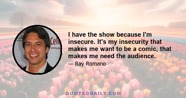 I have the show because I'm insecure. It's my insecurity that makes me want to be a comic, that makes me need the audience.