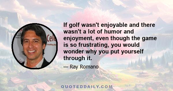 If golf wasn't enjoyable and there wasn't a lot of humor and enjoyment, even though the game is so frustrating, you would wonder why you put yourself through it.