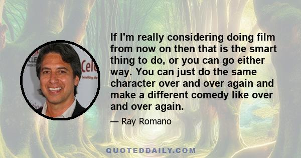 If I'm really considering doing film from now on then that is the smart thing to do, or you can go either way. You can just do the same character over and over again and make a different comedy like over and over again.