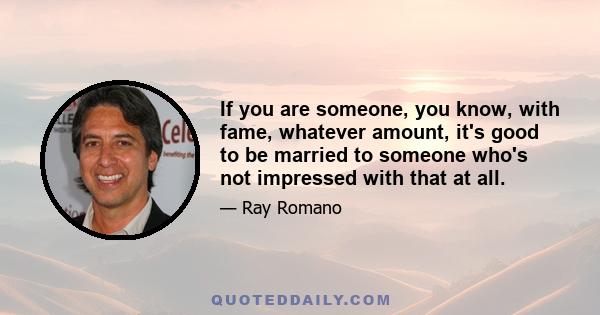 If you are someone, you know, with fame, whatever amount, it's good to be married to someone who's not impressed with that at all.