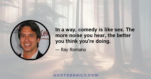 In a way, comedy is like sex. The more noise you hear, the better you think you're doing.