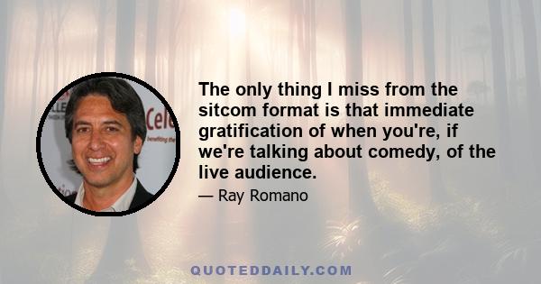 The only thing I miss from the sitcom format is that immediate gratification of when you're, if we're talking about comedy, of the live audience.