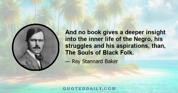 And no book gives a deeper insight into the inner life of the Negro, his struggles and his aspirations, than, The Souls of Black Folk.