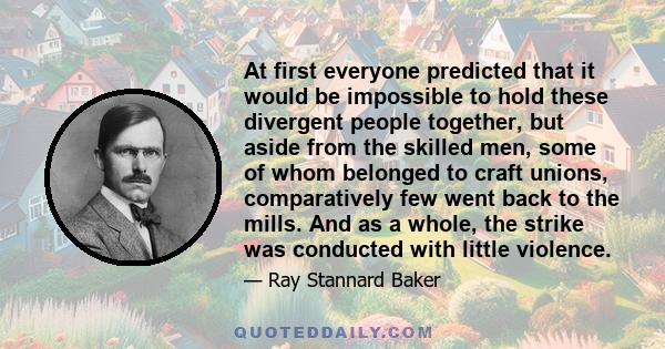 At first everyone predicted that it would be impossible to hold these divergent people together, but aside from the skilled men, some of whom belonged to craft unions, comparatively few went back to the mills. And as a