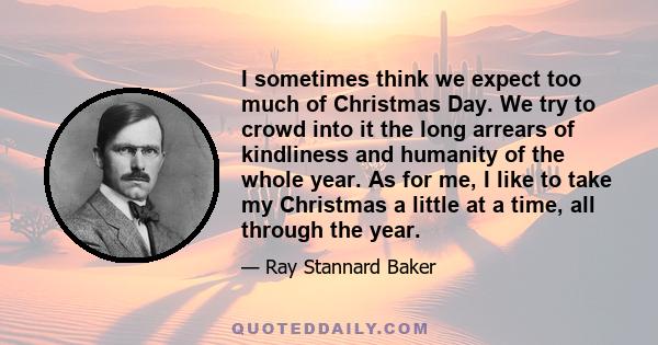 I sometimes think we expect too much of Christmas Day. We try to crowd into it the long arrears of kindliness and humanity of the whole year. As for me, I like to take my Christmas a little at a time, all through the