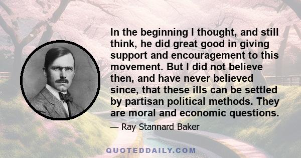 In the beginning I thought, and still think, he did great good in giving support and encouragement to this movement. But I did not believe then, and have never believed since, that these ills can be settled by partisan