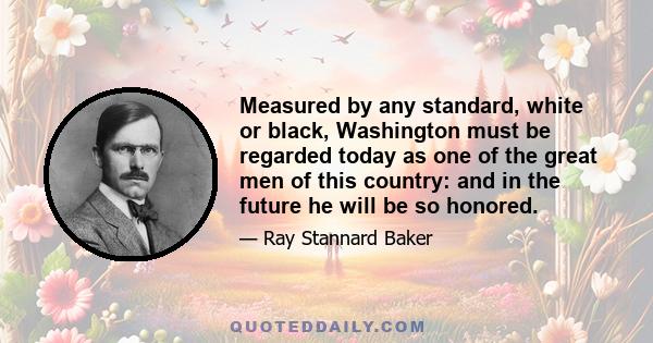 Measured by any standard, white or black, Washington must be regarded today as one of the great men of this country: and in the future he will be so honored.