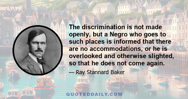 The discrimination is not made openly, but a Negro who goes to such places is informed that there are no accommodations, or he is overlooked and otherwise slighted, so that he does not come again.