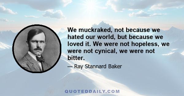 We muckraked, not because we hated our world, but because we loved it. We were not hopeless, we were not cynical, we were not bitter.