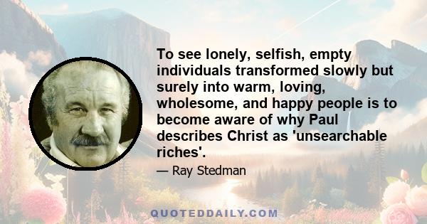 To see lonely, selfish, empty individuals transformed slowly but surely into warm, loving, wholesome, and happy people is to become aware of why Paul describes Christ as 'unsearchable riches'.