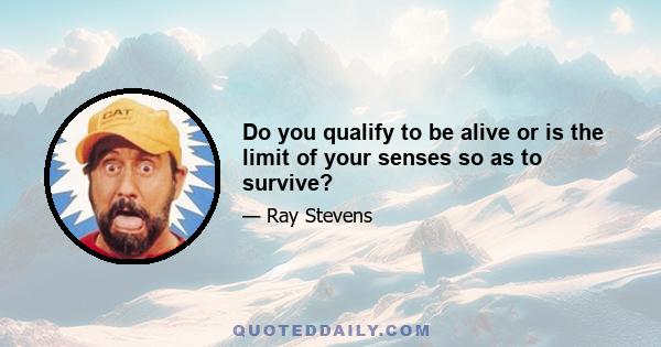 Do you qualify to be alive or is the limit of your senses so as to survive?