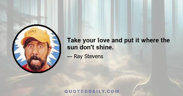 Take your love and put it where the sun don't shine.