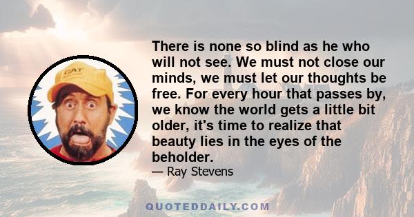 There is none so blind as he who will not see. We must not close our minds, we must let our thoughts be free. For every hour that passes by, we know the world gets a little bit older, it's time to realize that beauty