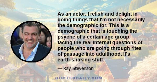 As an actor, I relish and delight in doing things that I'm not necessarily the demographic for. This is a demographic that is touching the psyche of a certain age group, facing the real internal questions of people who