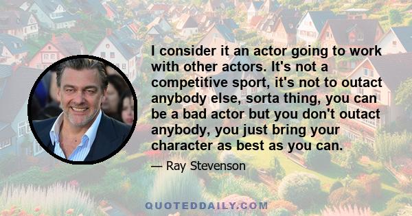 I consider it an actor going to work with other actors. It's not a competitive sport, it's not to outact anybody else, sorta thing, you can be a bad actor but you don't outact anybody, you just bring your character as