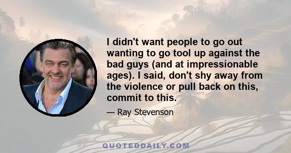 I didn't want people to go out wanting to go tool up against the bad guys (and at impressionable ages). I said, don't shy away from the violence or pull back on this, commit to this.