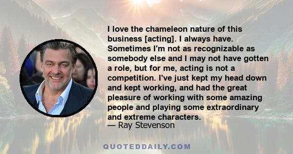 I love the chameleon nature of this business [acting]. I always have. Sometimes I'm not as recognizable as somebody else and I may not have gotten a role, but for me, acting is not a competition. I've just kept my head