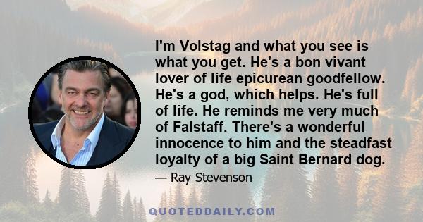 I'm Volstag and what you see is what you get. He's a bon vivant lover of life epicurean goodfellow. He's a god, which helps. He's full of life. He reminds me very much of Falstaff. There's a wonderful innocence to him