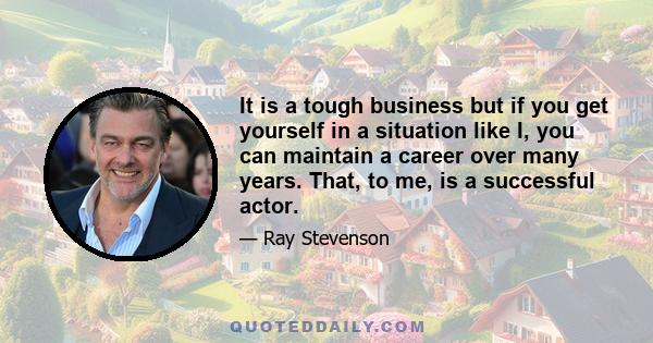 It is a tough business but if you get yourself in a situation like I, you can maintain a career over many years. That, to me, is a successful actor.