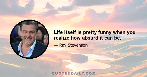 Life itself is pretty funny when you realize how absurd it can be.